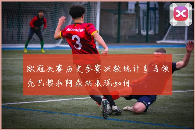 欧冠决赛历史参赛次数统计皇马领先巴黎和阿森纳表现如何