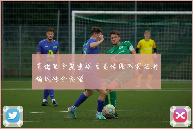 罗德里今夏重返马竞传闻不实记者确认转会无望