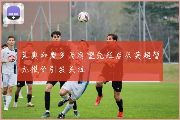 莱奥加盟罗马有望先租后买英超暂无报价引发关注