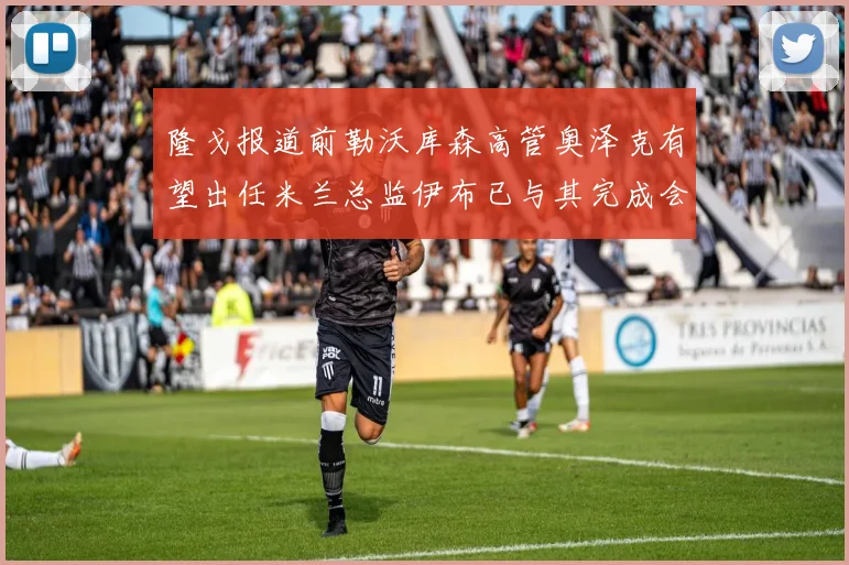 隆戈报道前勒沃库森高管奥泽克有望出任米兰总监伊布已与其完成会面