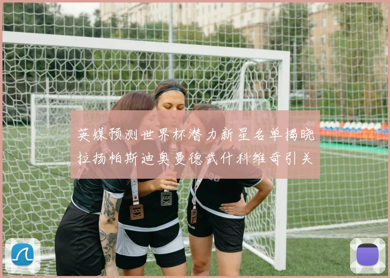 英媒预测世界杯潜力新星名单揭晓拉扬帕斯迪奥曼德武什科维奇引关注