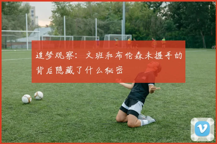 追梦观察：文班和布伦森未握手的背后隐藏了什么秘密