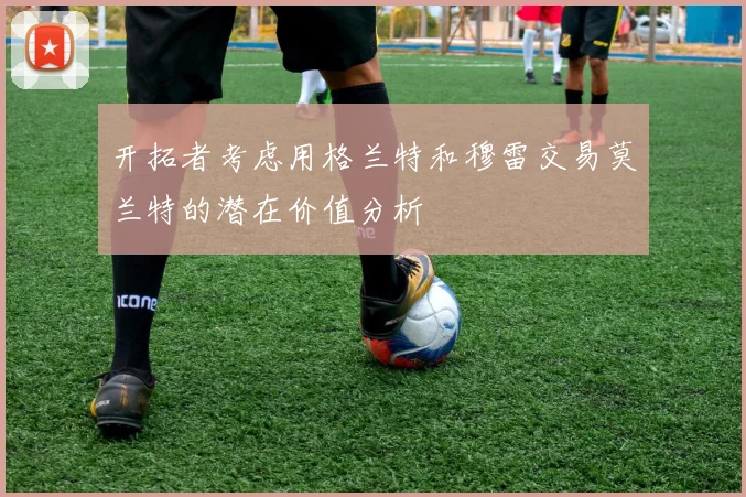 开拓者考虑用格兰特和穆雷交易莫兰特的潜在价值分析