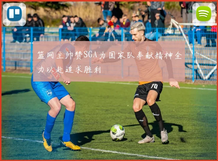 篮网主帅赞SGA为国家队奉献精神全力以赴追求胜利