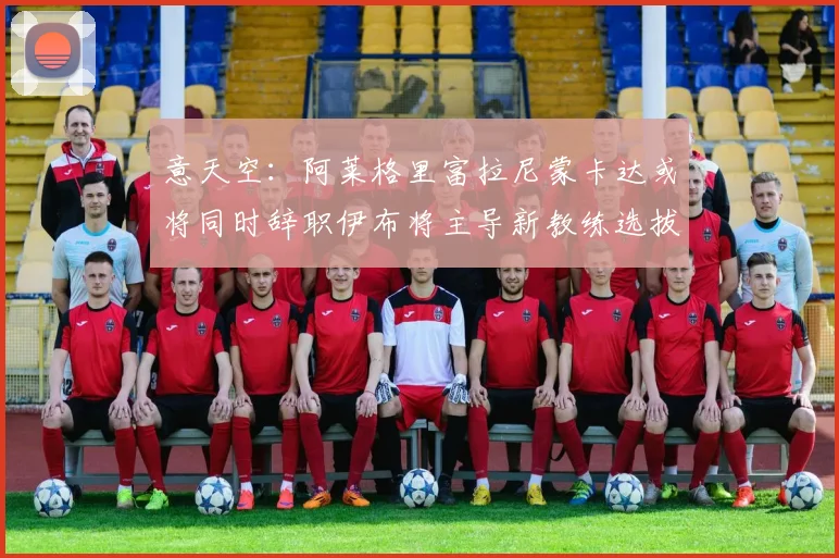 意天空：阿莱格里富拉尼蒙卡达或将同时辞职伊布将主导新教练选拔工作