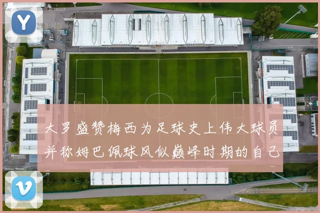 大罗盛赞梅西为足球史上伟大球员并称姆巴佩球风似巅峰时期的自己