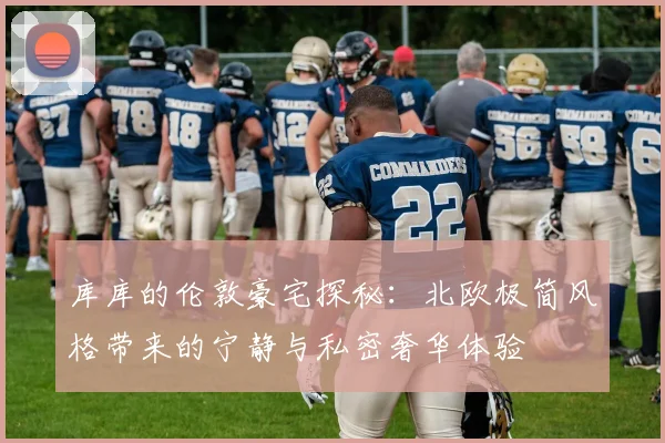 库库的伦敦豪宅探秘：北欧极简风格带来的宁静与私密奢华体验