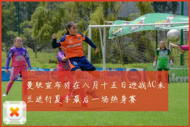 曼联宣布将在八月十五日迎战AC米兰进行夏季最后一场热身赛