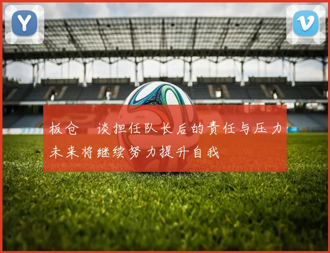 板仓滉谈担任队长后的责任与压力未来将继续努力提升自我