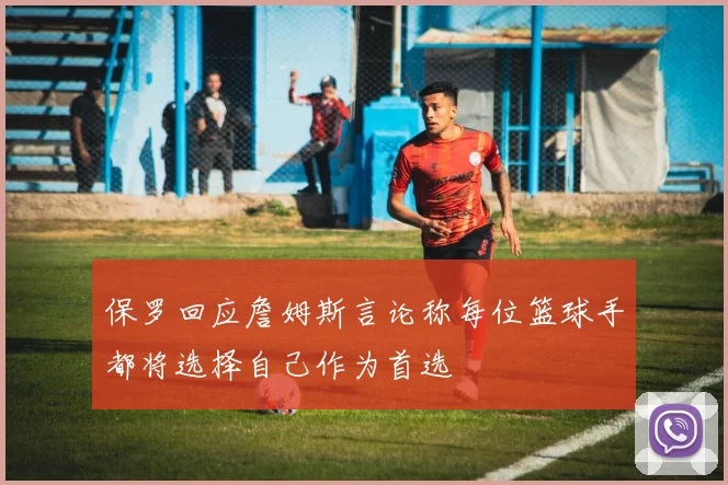 保罗回应詹姆斯言论称每位篮球手都将选择自己作为首选